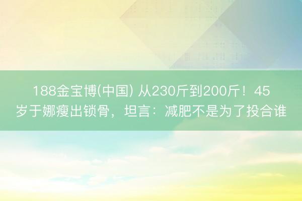 188金宝博(中国) 从230斤到200斤！45岁于娜瘦出锁骨，坦言：减肥不是为了投合谁