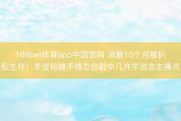 188bet体育app中国官网 消散10个月被扒私生存!李金铭摊手情态包戳中几许东说念主痛点