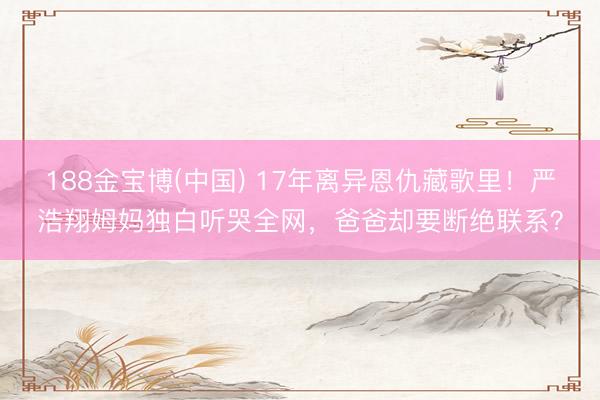188金宝博(中国) 17年离异恩仇藏歌里！严浩翔姆妈独白听哭全网，爸爸却要断绝联系？