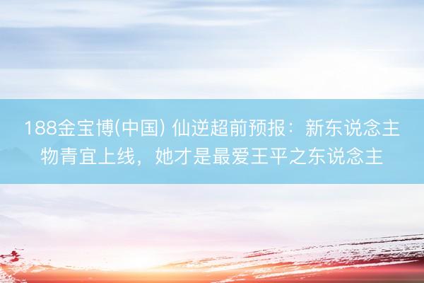 188金宝博(中国) 仙逆超前预报：新东说念主物青宜上线，她才是最爱王平之东说念主