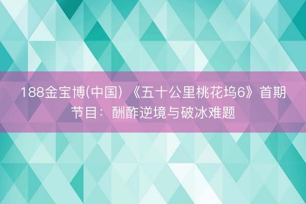 188金宝博(中国) 《五十公里桃花坞6》首期节目：酬酢逆境与破冰难题