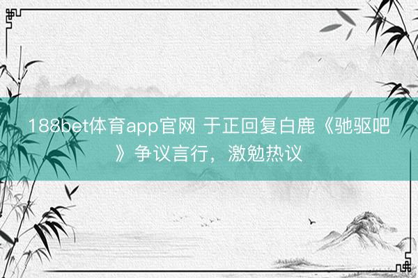188bet体育app官网 于正回复白鹿《驰驱吧》争议言行，激勉热议