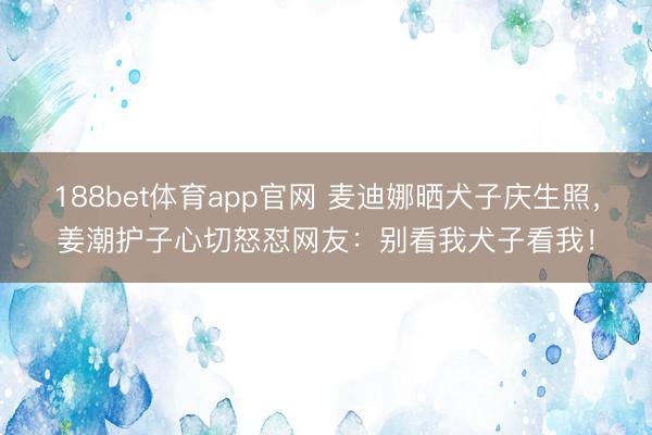 188bet体育app官网 麦迪娜晒犬子庆生照，姜潮护子心切怒怼网友：别看我犬子看我！