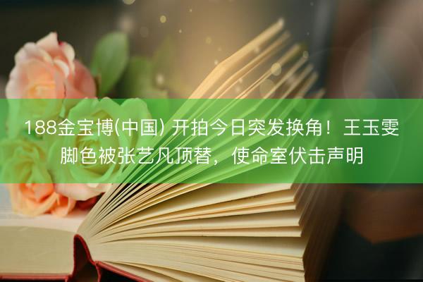 188金宝博(中国) 开拍今日突发换角！王玉雯脚色被张艺凡顶替，使命室伏击声明