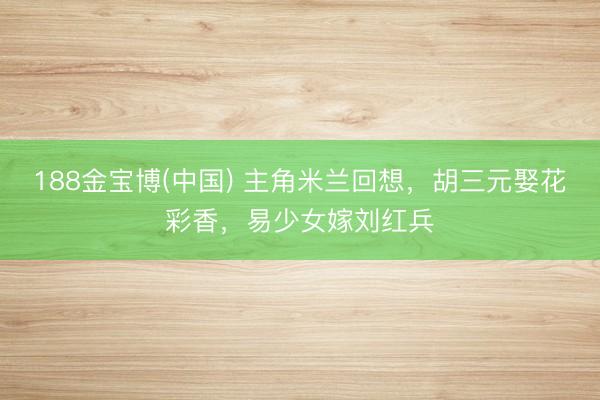 188金宝博(中国) 主角米兰回想，胡三元娶花彩香，易少女嫁刘红兵