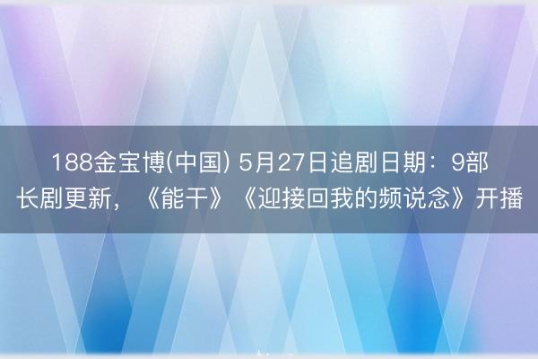 188金宝博(中国) 5月27日追剧日期：9部长剧更新，《能干》《迎接回我的频说念》开播