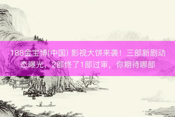 188金宝博(中国) 影视大饼来袭！三部新剧动态曝光，2部终了1部过审，你期待哪部