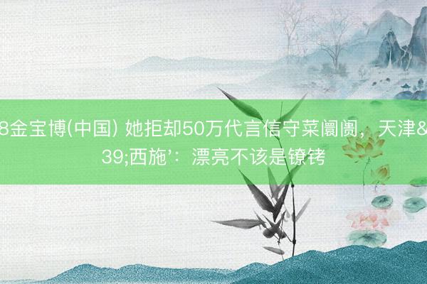 188金宝博(中国) 她拒却50万代言信守菜阛阓，天津'西施'：漂亮不该是镣铐