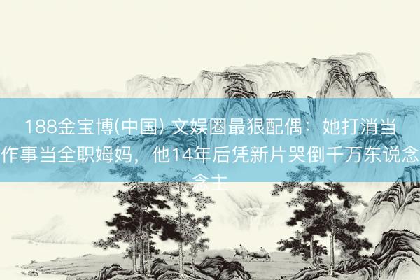 188金宝博(中国) 文娱圈最狠配偶：她打消当红作事当全职姆妈，他14年后凭新片哭倒千万东说念主