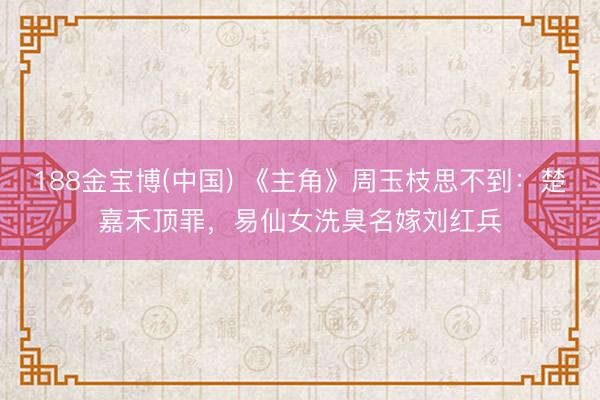 188金宝博(中国) 《主角》周玉枝思不到：楚嘉禾顶罪，易仙女洗臭名嫁刘红兵
