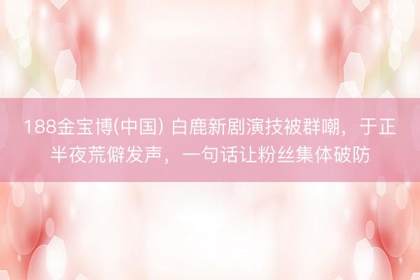 188金宝博(中国) 白鹿新剧演技被群嘲，于正半夜荒僻发声，一句话让粉丝集体破防