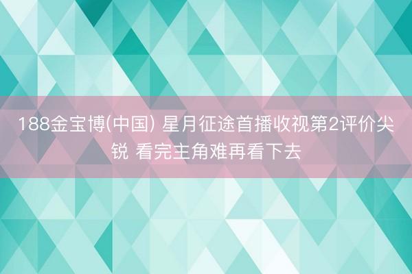 188金宝博(中国) 星月征途首播收视第2评价尖锐 看完主角难再看下去
