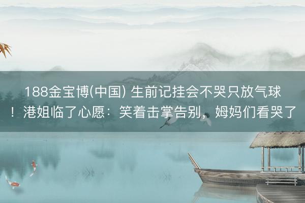 188金宝博(中国) 生前记挂会不哭只放气球！港姐临了心愿：笑着击掌告别，姆妈们看哭了