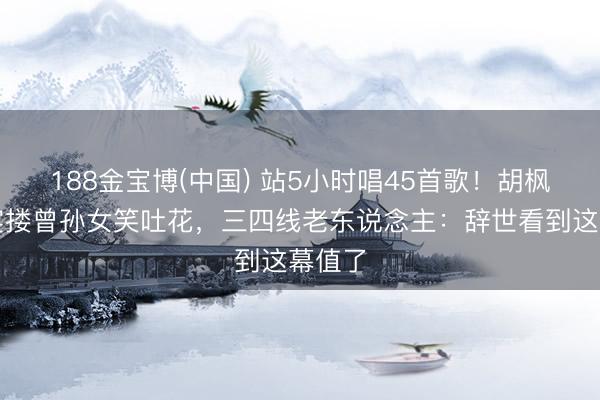 188金宝博(中国) 站5小时唱45首歌！胡枫庆功宴搂曾孙女笑吐花，三四线老东说念主：辞世看到这幕值了