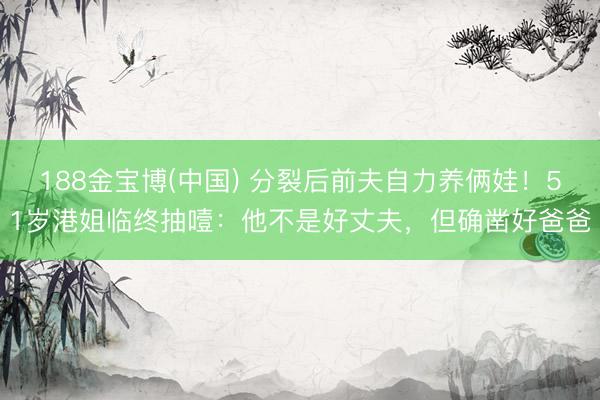 188金宝博(中国) 分裂后前夫自力养俩娃！51岁港姐临终抽噎：他不是好丈夫，但确凿好爸爸