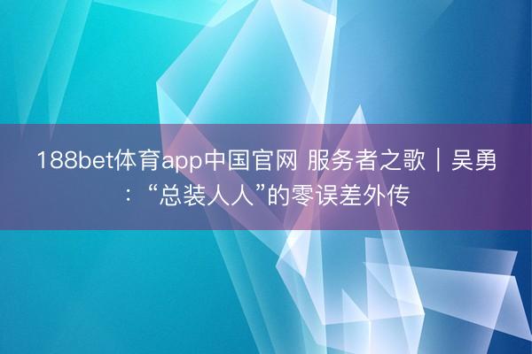 188bet体育app中国官网 服务者之歌｜吴勇：“总装人人”的零误差外传