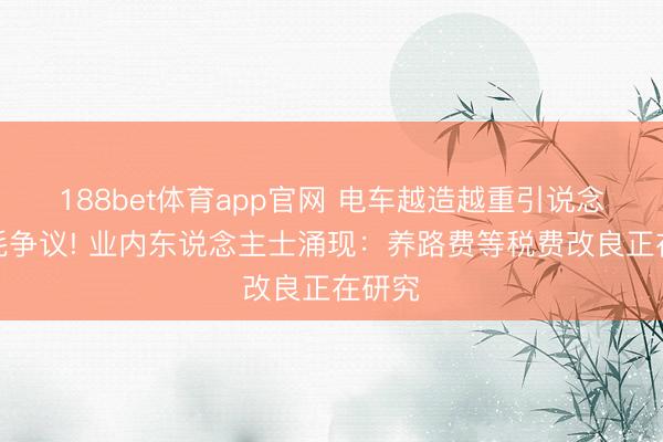 188bet体育app官网 电车越造越重引说念路损耗争议! 业内东说念主士涌现：养路费等税费改良正在研究