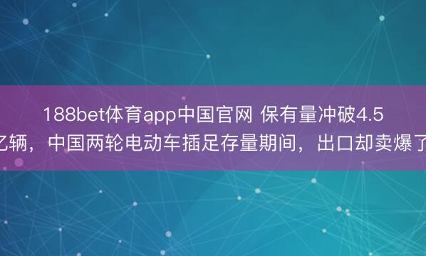 188bet体育app中国官网 保有量冲破4.5亿辆，中国两轮电动车插足存量期间，出口却卖爆了!
