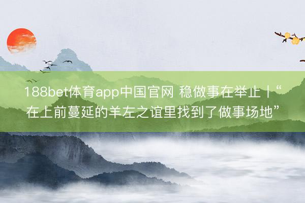 188bet体育app中国官网 稳做事在举止丨“在上前蔓延的羊左之谊里找到了做事场地”