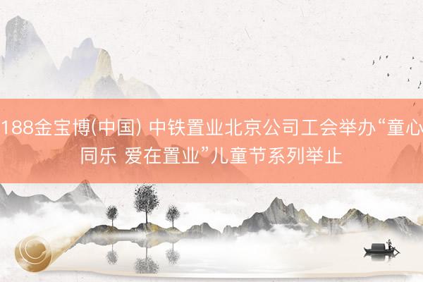 188金宝博(中国) 中铁置业北京公司工会举办“童心同乐 爱在置业”儿童节系列举止