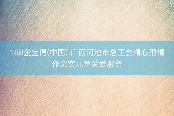 188金宝博(中国) 广西河池市总工会精心用情作念实儿童关爱服务