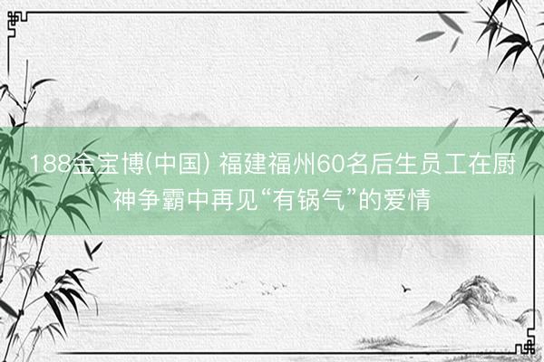 188金宝博(中国) 福建福州60名后生员工在厨神争霸中再见“有锅气”的爱情