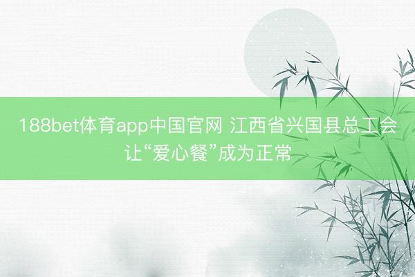 188bet体育app中国官网 江西省兴国县总工会让“爱心餐”成为正常