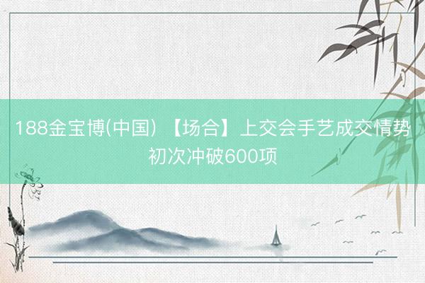 188金宝博(中国) 【场合】上交会手艺成交情势初次冲破600项