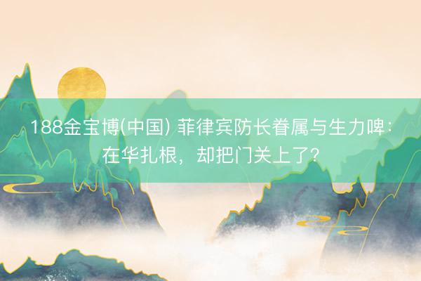 188金宝博(中国) 菲律宾防长眷属与生力啤:在华扎根,却把门关上了?