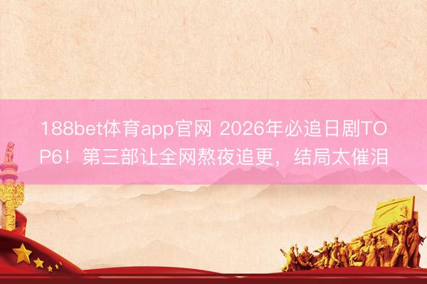 188bet体育app官网 2026年必追日剧TOP6！第三部让全网熬夜追更，结局太催泪