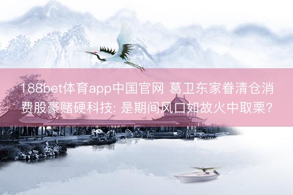 188bet体育app中国官网 葛卫东家眷清仓消费股豪赌硬科技: 是期间风口如故火中取栗?