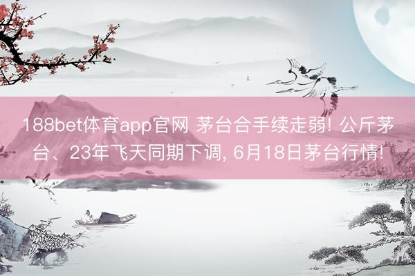 188bet体育app官网 茅台合手续走弱! 公斤茅台、23年飞天同期下调， 6月18日茅台行情!