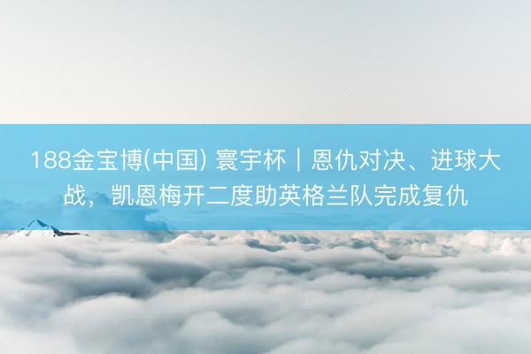 188金宝博(中国) 寰宇杯｜恩仇对决、进球大战，凯恩梅开二度助英格兰队完成复仇