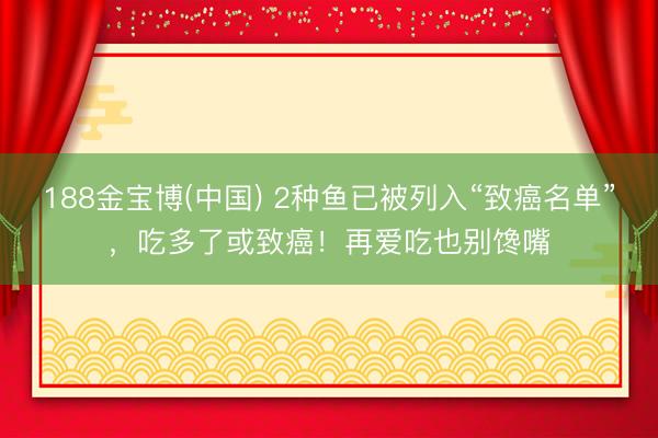 188金宝博(中国) 2种鱼已被列入“致癌名单”，吃多了或致癌！再爱吃也别馋嘴