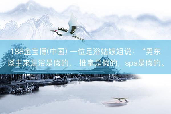 188金宝博(中国) 一位足浴姑娘姐说： “男东谈主来足浴是假的， 推拿是假的，spa是假的。