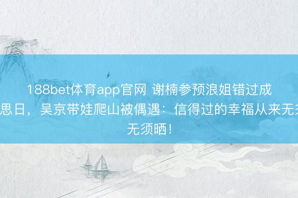 188bet体育app官网 谢楠参预浪姐错过成婚缅思日,吴京带娃爬山被偶遇:信得过的幸福从来无须晒!