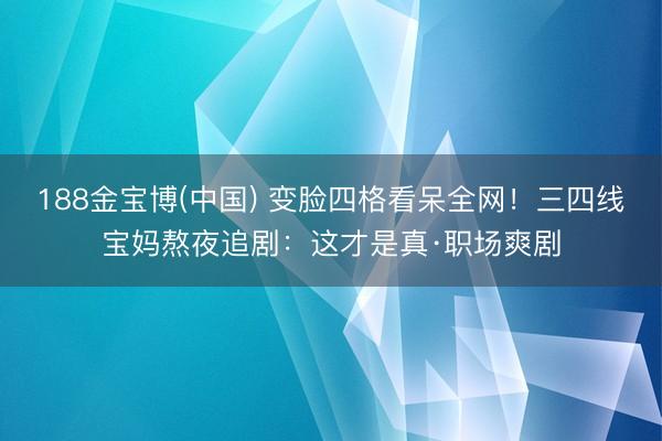 188金宝博(中国) 变脸四格看呆全网!三四线宝妈熬夜追剧:这才是真·职场爽剧